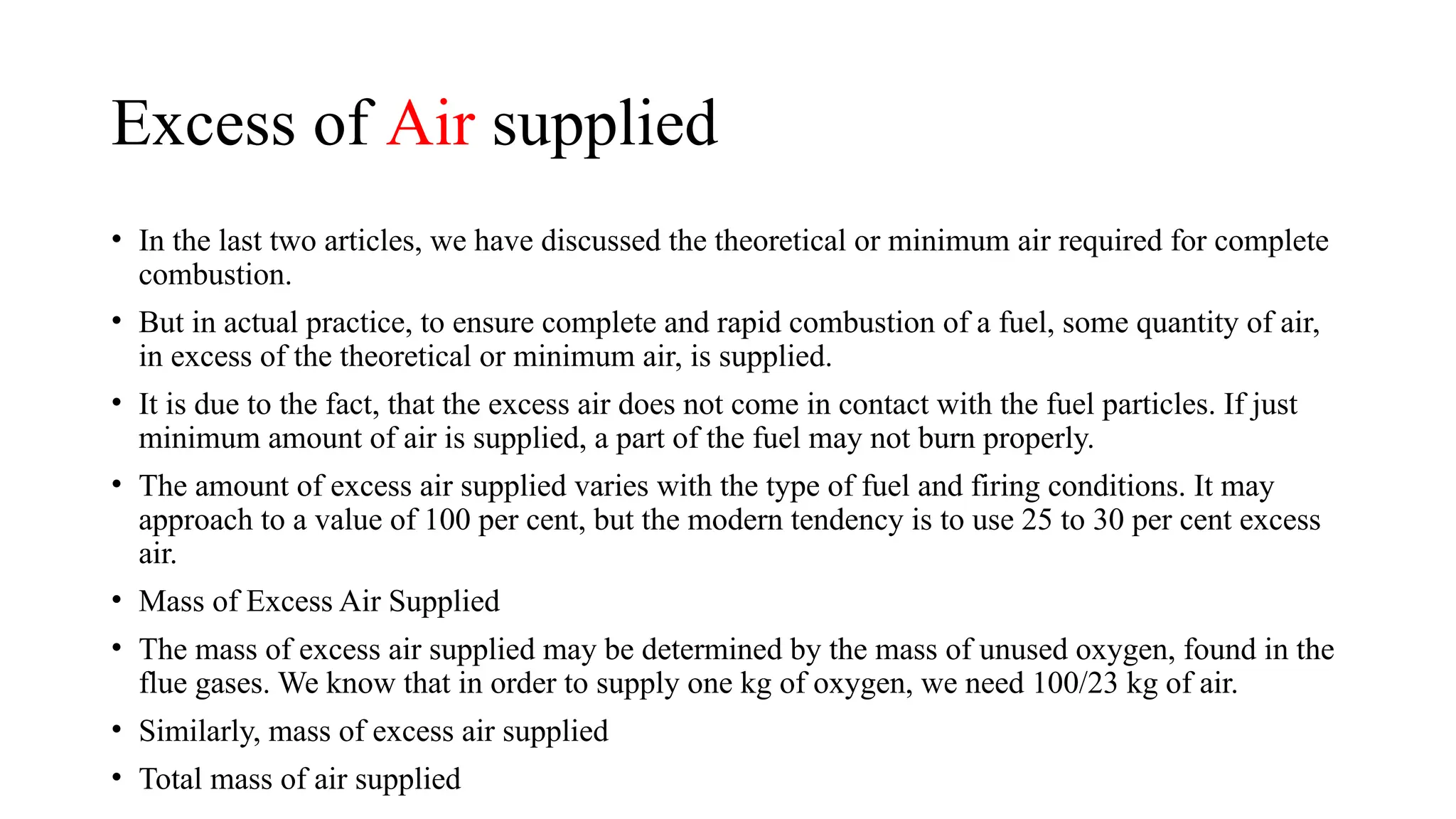 Excess of Air supplied
• In the last two articles, we have discussed the theoretical or minimum air required for complete
combustion.
• But in actual practice, to ensure complete and rapid combustion of a fuel, some quantity of air,
in excess of the theoretical or minimum air, is supplied.
• It is due to the fact, that the excess air does not come in contact with the fuel particles. If just
minimum amount of air is supplied, a part of the fuel may not burn properly.
• The amount of excess air supplied varies with the type of fuel and firing conditions. It may
approach to a value of 100 per cent, but the modern tendency is to use 25 to 30 per cent excess
air.
• Mass of Excess Air Supplied
• The mass of excess air supplied may be determined by the mass of unused oxygen, found in the
flue gases. We know that in order to supply one kg of oxygen, we need 100/23 kg of air.
• Similarly, mass of excess air supplied
• Total mass of air supplied
 