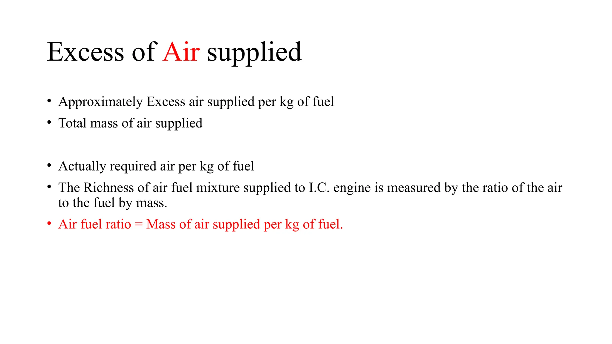 Excess of Air supplied
• Approximately Excess air supplied per kg of fuel
• Total mass of air supplied
• Actually required air per kg of fuel
• The Richness of air fuel mixture supplied to I.C. engine is measured by the ratio of the air
to the fuel by mass.
• Air fuel ratio = Mass of air supplied per kg of fuel.
 