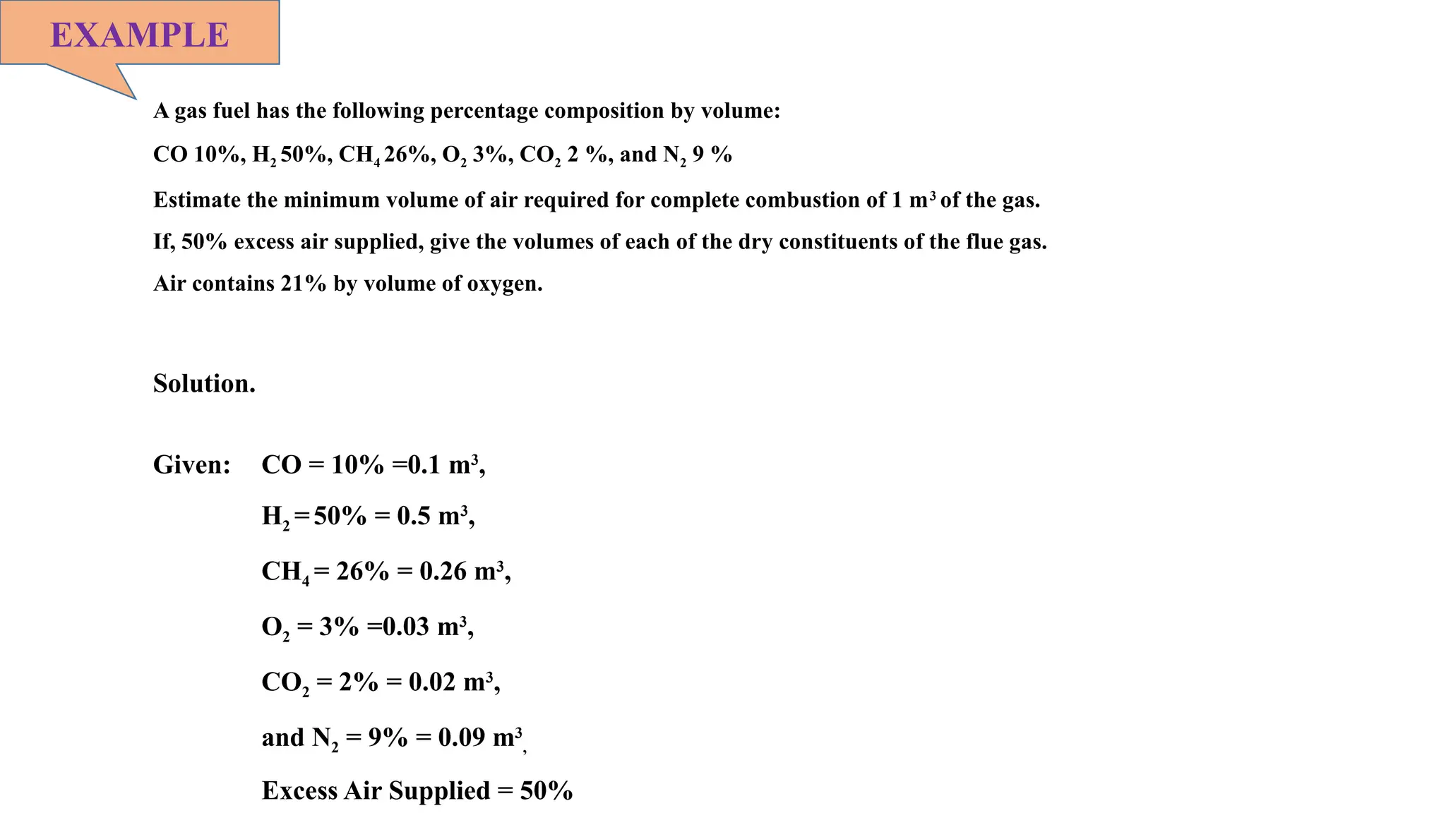 A gas fuel has the following percentage composition by volume:
CO 10%, H2 50%, CH4 26%, O2 3%, CO2 2 %, and N2 9 %
Estimate the minimum volume of air required for complete combustion of 1 m3
of the gas.
If, 50% excess air supplied, give the volumes of each of the dry constituents of the flue gas.
Air contains 21% by volume of oxygen.
EXAMPLE
Solution.
Given: CO = 10% =0.1 m3
,
H2 =50% = 0.5 m3
,
CH4 = 26% = 0.26 m3
,
O2 = 3% =0.03 m3
,
CO2 = 2% = 0.02 m3
,
and N2 = 9% = 0.09 m3
,
Excess Air Supplied = 50%
 