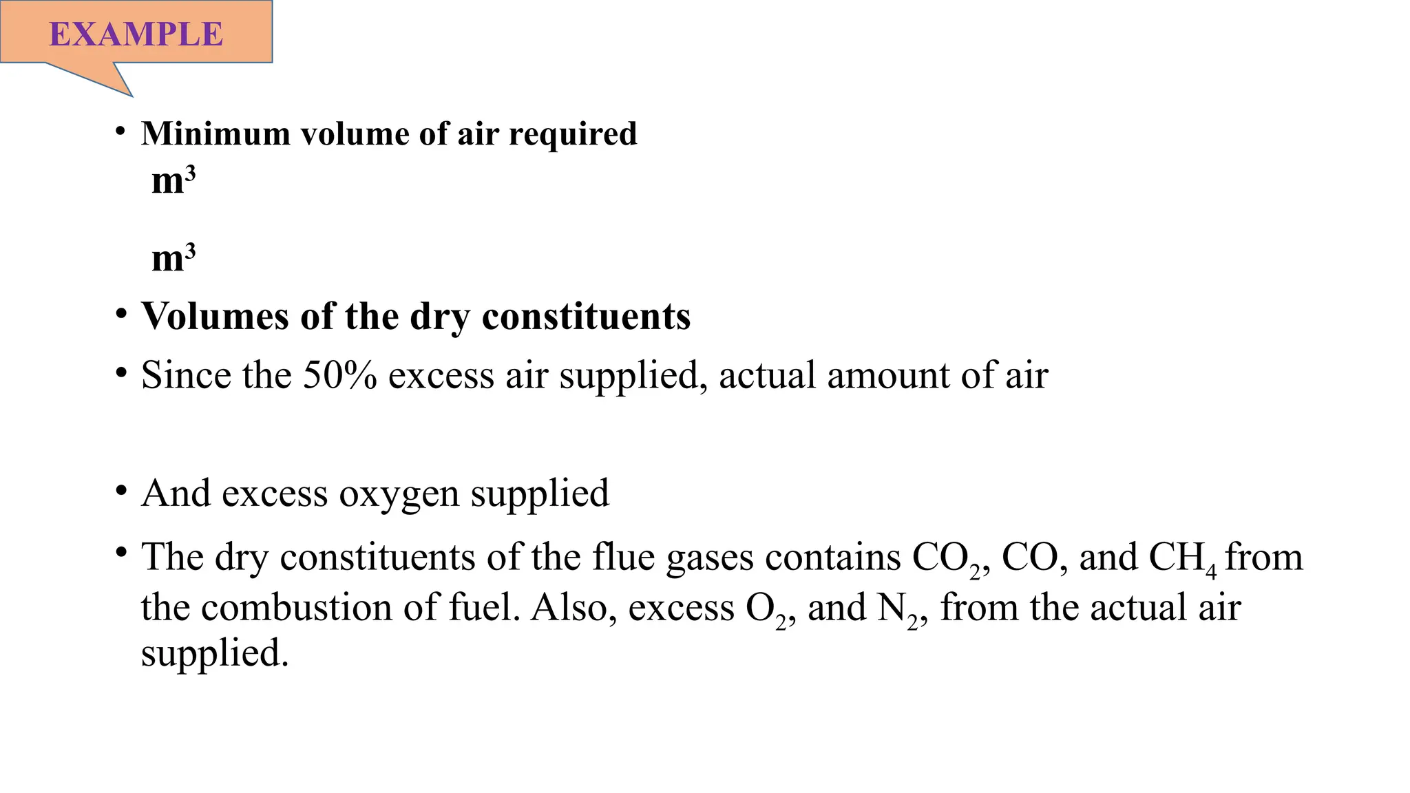 • Minimum volume of air required
m3
m3
• Volumes of the dry constituents
• Since the 50% excess air supplied, actual amount of air
• And excess oxygen supplied
• The dry constituents of the flue gases contains CO2, CO, and CH4 from
the combustion of fuel. Also, excess O2, and N2, from the actual air
supplied.
EXAMPLE
 