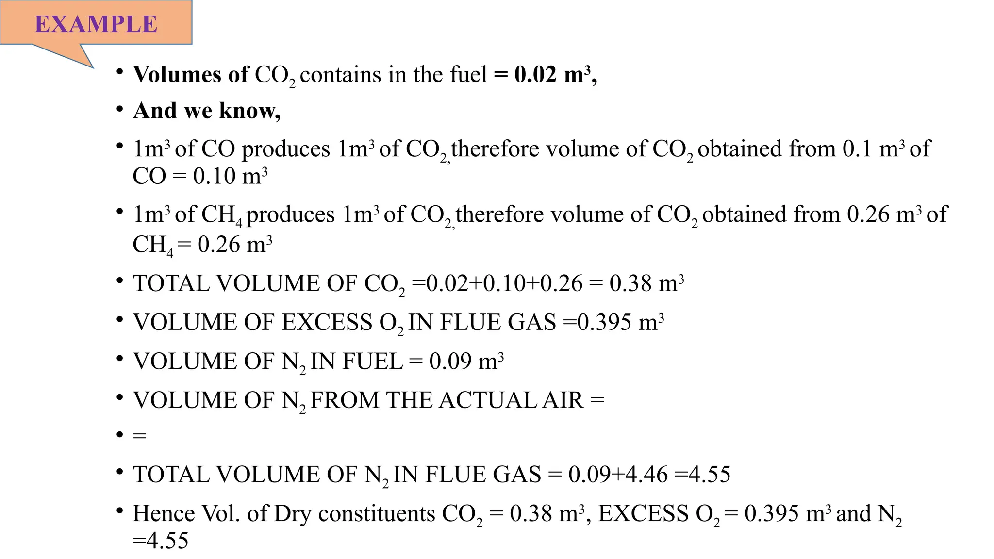 • Volumes of CO2 contains in the fuel = 0.02 m3
,
• And we know,
• 1m3
of CO produces 1m3
of CO2,therefore volume of CO2 obtained from 0.1 m3
of
CO = 0.10 m3
• 1m3
of CH4 produces 1m3
of CO2,therefore volume of CO2 obtained from 0.26 m3
of
CH4 = 0.26 m3
• TOTAL VOLUME OF CO2 =0.02+0.10+0.26 = 0.38 m3
• VOLUME OF EXCESS O2 IN FLUE GAS =0.395 m3
• VOLUME OF N2 IN FUEL = 0.09 m3
• VOLUME OF N2 FROM THE ACTUAL AIR =
• =
• TOTAL VOLUME OF N2 IN FLUE GAS = 0.09+4.46 =4.55
• Hence Vol. of Dry constituents CO2 = 0.38 m3
, EXCESS O2 = 0.395 m3
and N2
=4.55
EXAMPLE
 