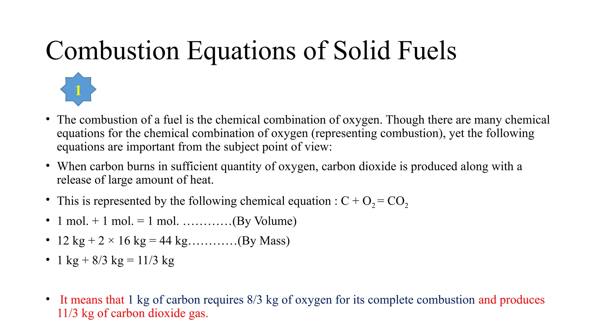 Combustion Equations of Solid Fuels
• The combustion of a fuel is the chemical combination of oxygen. Though there are many chemical
equations for the chemical combination of oxygen (representing combustion), yet the following
equations are important from the subject point of view:
• When carbon burns in sufficient quantity of oxygen, carbon dioxide is produced along with a
release of large amount of heat.
• This is represented by the following chemical equation : C + O2 = CO2
• 1 mol. + 1 mol. = 1 mol. …………(By Volume)
• 12 kg + 2 × 16 kg = 44 kg…………(By Mass)
• 1 kg + 8/3 kg = 11/3 kg
• It means that 1 kg of carbon requires 8/3 kg of oxygen for its complete combustion and produces
11/3 kg of carbon dioxide gas.
1
 