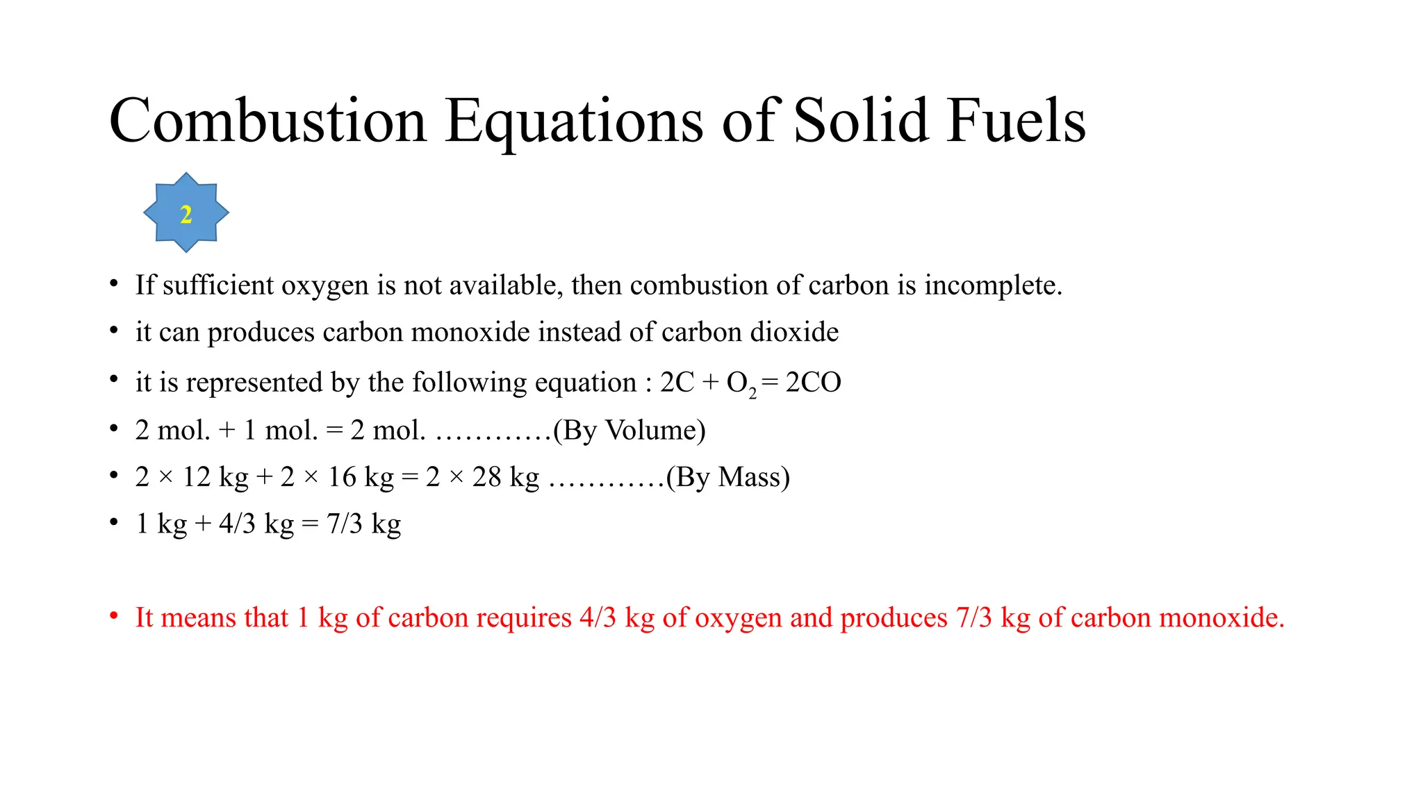 Combustion Equations of Solid Fuels
• If sufficient oxygen is not available, then combustion of carbon is incomplete.
• it can produces carbon monoxide instead of carbon dioxide
• it is represented by the following equation : 2C + O2 = 2CO
• 2 mol. + 1 mol. = 2 mol. …………(By Volume)
• 2 × 12 kg + 2 × 16 kg = 2 × 28 kg …………(By Mass)
• 1 kg + 4/3 kg = 7/3 kg
• It means that 1 kg of carbon requires 4/3 kg of oxygen and produces 7/3 kg of carbon monoxide.
2
 