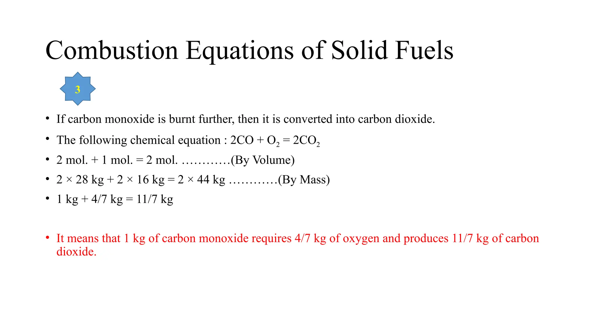 Combustion Equations of Solid Fuels
• If carbon monoxide is burnt further, then it is converted into carbon dioxide.
• The following chemical equation : 2CO + O2 = 2CO2
• 2 mol. + 1 mol. = 2 mol. …………(By Volume)
• 2 × 28 kg + 2 × 16 kg = 2 × 44 kg …………(By Mass)
• 1 kg + 4/7 kg = 11/7 kg
• It means that 1 kg of carbon monoxide requires 4/7 kg of oxygen and produces 11/7 kg of carbon
dioxide.
3
 