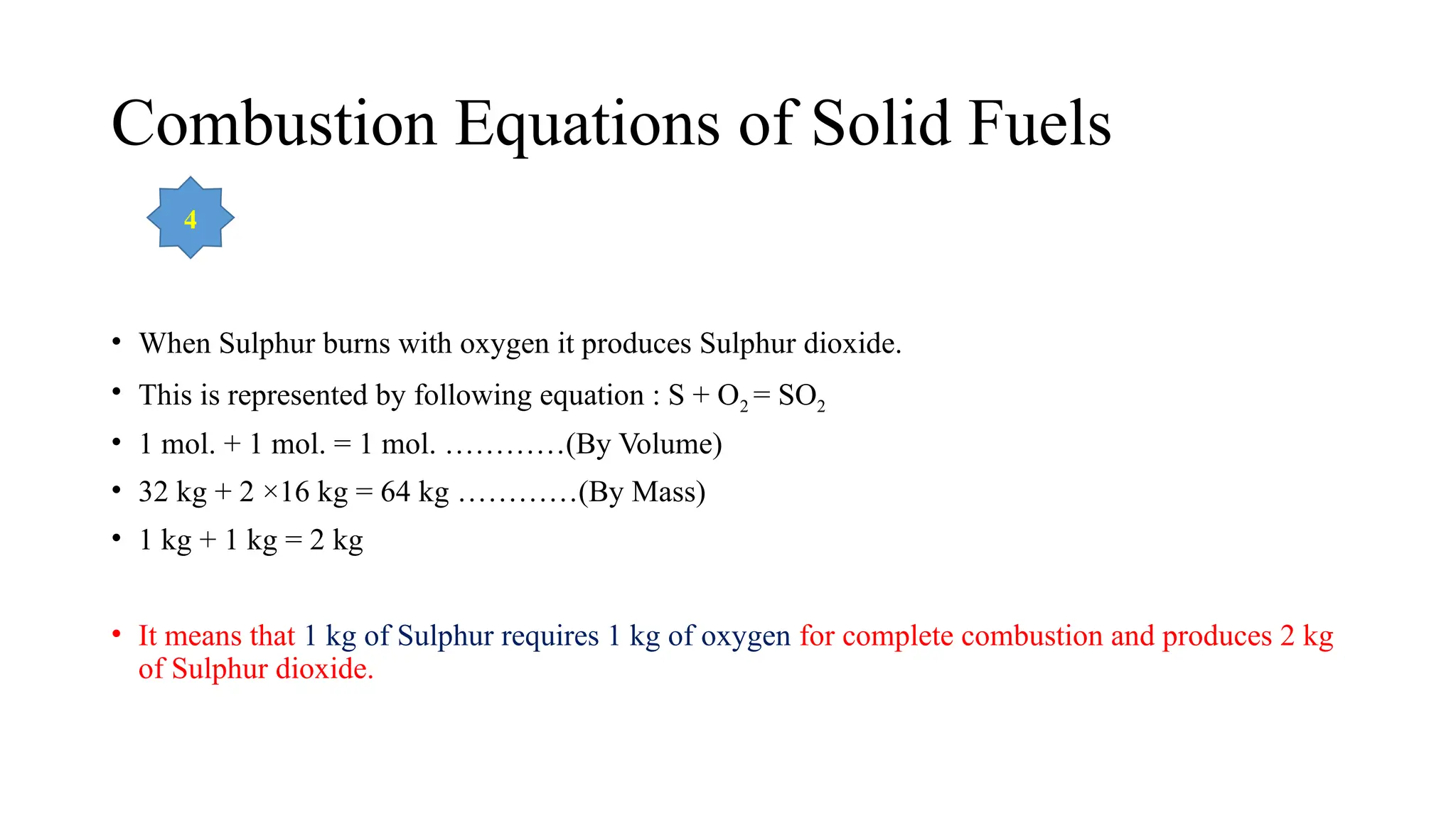Combustion Equations of Solid Fuels
• When Sulphur burns with oxygen it produces Sulphur dioxide.
• This is represented by following equation : S + O2 = SO2
• 1 mol. + 1 mol. = 1 mol. …………(By Volume)
• 32 kg + 2 ×16 kg = 64 kg …………(By Mass)
• 1 kg + 1 kg = 2 kg
• It means that 1 kg of Sulphur requires 1 kg of oxygen for complete combustion and produces 2 kg
of Sulphur dioxide.
4
 