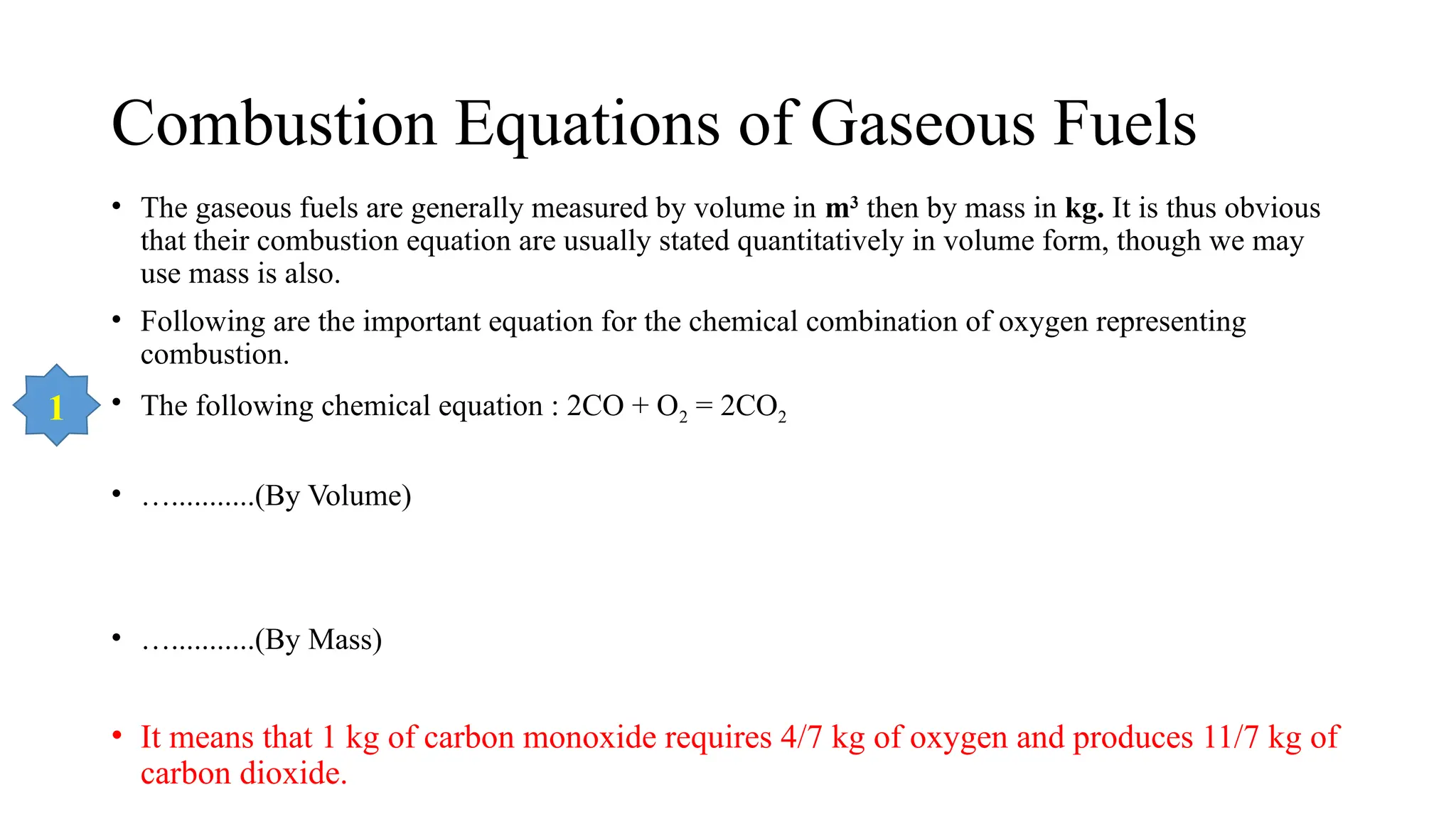 Combustion Equations of Gaseous Fuels
• The gaseous fuels are generally measured by volume in m3
then by mass in kg. It is thus obvious
that their combustion equation are usually stated quantitatively in volume form, though we may
use mass is also.
• Following are the important equation for the chemical combination of oxygen representing
combustion.
• The following chemical equation : 2CO + O2 = 2CO2
• …...........(By Volume)
• …...........(By Mass)
• It means that 1 kg of carbon monoxide requires 4/7 kg of oxygen and produces 11/7 kg of
carbon dioxide.
1
 
