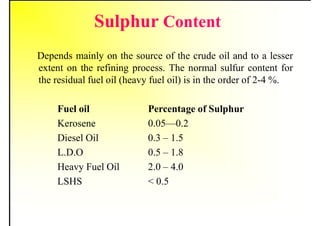 Sulphur Content
Depends mainly on the source of the crude oil and to a lesser
extent on the refining process. The normal sulfur content for
the residual fuel oil (heavy fuel oil) is in the order of 2-4 %.
Fuel oil Percentage of Sulphur
Kerosene 0.05—0.2
Diesel Oil 0.3 – 1.5
L.D.O 0.5 – 1.8
Heavy Fuel Oil 2.0 – 4.0
LSHS < 0.5
 