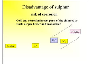 Disadvantage of sulphur
risk of corrosion
Cold end corrosion in cool parts of the chimney or
stack, air pre heater and economiser.
Sulphur SO2
SO3
H2SO4
H2O
 