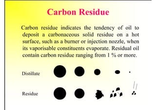 Carbon Residue
Carbon residue indicates the tendency of oil to
deposit a carbonaceous solid residue on a hot
surface, such as a burner or injection nozzle, when
its vaporisable constituents evaporate. Residual oil
contain carbon residue ranging from 1 % or more.
.
Distillate
Residue
 
