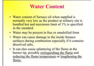 Water Content
• Water content of furnace oil when supplied is
normally very low as the product at refinery site is
handled hot and maximum limit of 1% is specified
in the standard.
• Water may be present in free or emulsified form
• Water can cause damage to the inside furnace
surfaces during combustion especially if it contains
dissolved salts.
• It can also cause spluttering of the flame at the
burner tip, possibly extinguishing the flame and
reducing the flame temperature or lengthening the
flame.
 