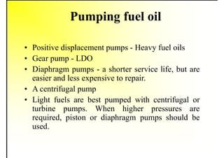 Pumping fuel oil
• Positive displacement pumps - Heavy fuel oils
• Gear pump - LDO
• Diaphragm pumps - a shorter service life, but are
easier and less expensive to repair.
• A centrifugal pump
• Light fuels are best pumped with centrifugal or
turbine pumps. When higher pressures are
required, piston or diaphragm pumps should be
used.
 