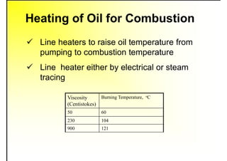 Heating of Oil for Combustion
 Line heaters to raise oil temperature from
pumping to combustion temperature
 Line heater either by electrical or steam
tracing
Viscosity
(Centistokes)
Burning Temperature, oC
50 60
230 104
900 121
 