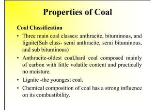 Properties of Coal
Coal Classification
• Three main coal classes: anthracite, bituminous, and
lignite(Sub class- semi anthracite, semi bituminous,
and sub bituminous)
• Anthracite-oldest coal,hard coal composed mainly
of carbon with little volatile content and practically
no moisture.
• Lignite -the youngest coal.
• Chemical composition of coal has a strong influence
on its combustibility.
 