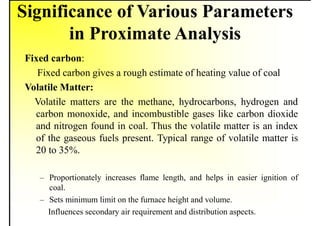 Significance of Various Parameters
in Proximate Analysis
Fixed carbon:
Fixed carbon gives a rough estimate of heating value of coal
Volatile Matter:
Volatile matters are the methane, hydrocarbons, hydrogen and
carbon monoxide, and incombustible gases like carbon dioxide
and nitrogen found in coal. Thus the volatile matter is an index
of the gaseous fuels present. Typical range of volatile matter is
20 to 35%.
– Proportionately increases flame length, and helps in easier ignition of
coal.
– Sets minimum limit on the furnace height and volume.
Influences secondary air requirement and distribution aspects.
 