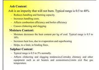 Ash Content:
Ash is an impurity that will not burn. Typical range is 0.5 to 40%
– Reduces handling and burning capacity.
– Increases handling costs.
– Affects combustion efficiency and boiler efficiency
– Causes clinkering and slagging.
Moisture Content:
– Moisture decreases the heat content per kg of coal. Typical range is 0.5 to
10%
– Increases heat loss, due to evaporation and superheating
– Helps, to a limit, in binding fines.
Sulphur Content:
– Typical range is 0.5 to 5% normally.
– Affects clinkering and slagging tendencies,Corrodes chimney and other
equipment such as air heaters and economisers,Limits exit flue gas
temperature.
 