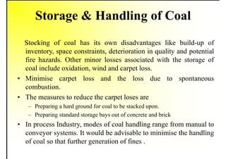 Storage & Handling of Coal
Stocking of coal has its own disadvantages like build-up of
inventory, space constraints, deterioration in quality and potential
fire hazards. Other minor losses associated with the storage of
coal include oxidation, wind and carpet loss.
• Minimise carpet loss and the loss due to spontaneous
combustion.
• The measures to reduce the carpet loses are
– Preparing a hard ground for coal to be stacked upon.
– Preparing standard storage bays out of concrete and brick
• In process Industry, modes of coal handling range from manual to
conveyor systems. It would be advisable to minimise the handling
of coal so that further generation of fines .
 