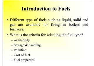 Introduction to Fuels
• Different type of fuels such as liquid, solid and
gas are available for firing in boilers and
furnaces.
• What is the criteria for selecting the fuel type?
– Availability
– Storage & handling
– Pollution
– Cost of fuel
– Fuel properties
 