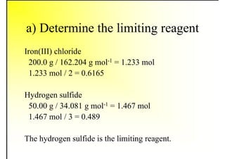 a) Determine the limiting reagent
Iron(III) chloride
200.0 g / 162.204 g mol-1 = 1.233 mol
1.233 mol / 2 = 0.6165
Hydrogen sulfide
50.00 g / 34.081 g mol-1 = 1.467 mol
1.467 mol / 3 = 0.489
The hydrogen sulfide is the limiting reagent.
 