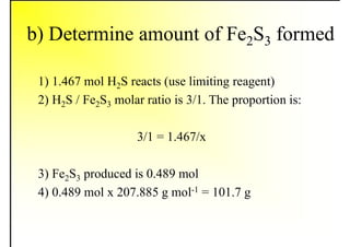 b) Determine amount of Fe2S3 formed
1) 1.467 mol H2S reacts (use limiting reagent)
2) H2S / Fe2S3 molar ratio is 3/1. The proportion is:
3/1 = 1.467/x
3) Fe2S3 produced is 0.489 mol
4) 0.489 mol x 207.885 g mol-1 = 101.7 g
 