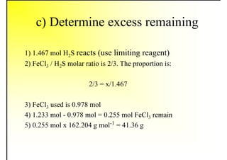 c) Determine excess remaining
1) 1.467 mol H2S reacts (use limiting reagent)
2) FeCl3 / H2S molar ratio is 2/3. The proportion is:
2/3 = x/1.467
3) FeCl3 used is 0.978 mol
4) 1.233 mol - 0.978 mol = 0.255 mol FeCl3 remain
5) 0.255 mol x 162.204 g mol-1 = 41.36 g
 