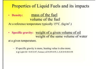 Properties of Liquid Fuels and its impacts
• Density: mass of the fuel
volume of the fuel
At a reference temperature typically 15°C. (kg/m3.)
• Specific gravity: weight of a given volume of oil
weight of the same volume of water
at a given temperature.
– If specific gravity is more, heating value is also more.
e.g Light Oil =0.85-0.87, Furnace oil=0.89-0.95, L.S.H.S=0.88-0.98
 