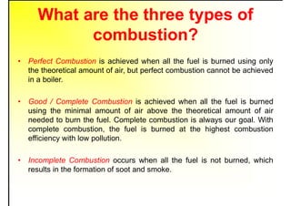 What are the three types of
combustion?
• Perfect Combustion is achieved when all the fuel is burned using only
the theoretical amount of air, but perfect combustion cannot be achieved
in a boiler.
• Good / Complete Combustion is achieved when all the fuel is burned
using the minimal amount of air above the theoretical amount of air
needed to burn the fuel. Complete combustion is always our goal. With
complete combustion, the fuel is burned at the highest combustion
efficiency with low pollution.
• Incomplete Combustion occurs when all the fuel is not burned, which
results in the formation of soot and smoke.
 