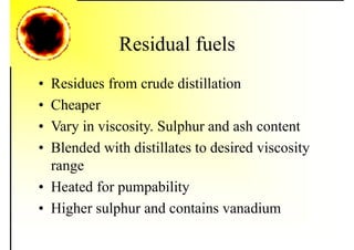 Residual fuels
• Residues from crude distillation
• Cheaper
• Vary in viscosity. Sulphur and ash content
• Blended with distillates to desired viscosity
range
• Heated for pumpability
• Higher sulphur and contains vanadium
 