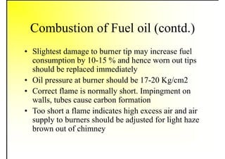 Combustion of Fuel oil (contd.)
• Slightest damage to burner tip may increase fuel
consumption by 10-15 % and hence worn out tips
should be replaced immediately
• Oil pressure at burner should be 17-20 Kg/cm2
• Correct flame is normally short. Impingment on
walls, tubes cause carbon formation
• Too short a flame indicates high excess air and air
supply to burners should be adjusted for light haze
brown out of chimney
 