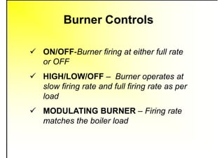 Burner Controls
 ON/OFF-Burner firing at either full rate
or OFF
 HIGH/LOW/OFF – Burner operates at
slow firing rate and full firing rate as per
load
 MODULATING BURNER – Firing rate
matches the boiler load
 