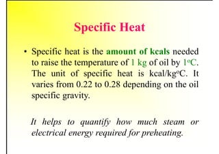 Specific Heat
• Specific heat is the amount of kcals needed
to raise the temperature of 1 kg of oil by 1oC.
The unit of specific heat is kcal/kgoC. It
varies from 0.22 to 0.28 depending on the oil
specific gravity.
It helps to quantify how much steam or
electrical energy required for preheating.
 