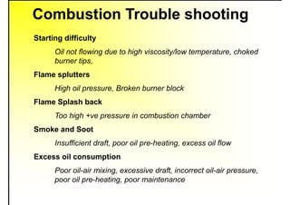 Combustion Trouble shooting
Starting difficulty
Oil not flowing due to high viscosity/low temperature, choked
burner tips,
Flame splutters
High oil pressure, Broken burner block
Flame Splash back
Too high +ve pressure in combustion chamber
Smoke and Soot
Insufficient draft, poor oil pre-heating, excess oil flow
Excess oil consumption
Poor oil-air mixing, excessive draft, incorrect oil-air pressure,
poor oil pre-heating, poor maintenance
 