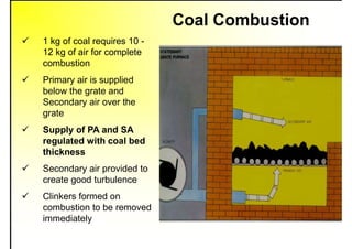 Coal Combustion
 1 kg of coal requires 10 -
12 kg of air for complete
combustion
 Primary air is supplied
below the grate and
Secondary air over the
grate
 Supply of PA and SA
regulated with coal bed
thickness
 Secondary air provided to
create good turbulence
 Clinkers formed on
combustion to be removed
immediately
 