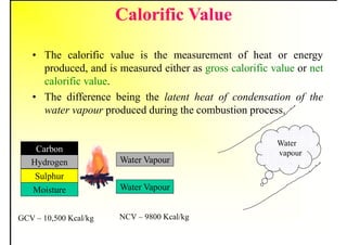 Calorific Value
• The calorific value is the measurement of heat or energy
produced, and is measured either as gross calorific value or net
calorific value.
• The difference being the latent heat of condensation of the
water vapour produced during the combustion process.
Water
vapour
Carbon
Hydrogen
Sulphur
Moisture
GCV – 10,500 Kcal/kg
Water Vapour
Water Vapour
NCV – 9800 Kcal/kg
 