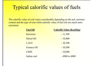 Typical calorific values of fuels
The calorific value of coal varies considerably depending on the ash, moisture
content and the type of coal while calorific value of fuel oils are much more
consistent.
Fuel Oil Calorific Value (Kcal/Kg)
Kerosene - 11,100
Diesel Oil - 10,800
L.D.O - 10,700
Furnace Oil - 10,500
LSHS - 10,600
Indian coal - 4000 to 6000
 
