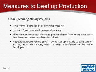 Page  14
Measures to Beef up Production
From Upcoming Mining Project :
 Time frame clearance of coal mining projects.
 Up front forest and environment clearance
 Allocation of more coal blocks to private players/ end users with strict
deadlines and steep penalties for failure.
 A special purpose vehicle (SPV) may be set up initially to take care of
all regulatory clearances, which is then transferred to the Mine
developer
 