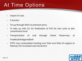 Page  20
 Import of coal.
 E-Auction
 Tie up through MOU at premium price.
 To take up with CIL for finalization of FSA for new units at 90%
commitment level
 Transportation of coal through Inland Waterways at
Farakka/Kahalgaon/Barh
 NTPC may contemplate handing over their own fleet of wagons to
Railways for increased coal movement
At Time Options
 
