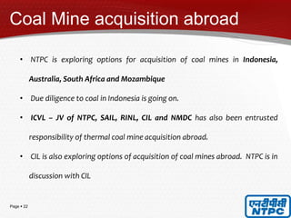 Page  22
Coal Mine acquisition abroad
• NTPC is exploring options for acquisition of coal mines in Indonesia,
Australia, South Africa and Mozambique
• Due diligence to coal in Indonesia is going on.
• ICVL – JV of NTPC, SAIL, RINL, CIL and NMDC has also been entrusted
responsibility of thermal coal mine acquisition abroad.
• CIL is also exploring options of acquisition of coal mines abroad. NTPC is in
discussion with CIL
 