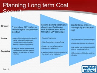 Page  23
Planning Long term Coal
Security
Procure Low GCV coal so as
to allow higher proportion of
blending
•Issues of Infrastructure bottleneck:
Higher volume of coal import
Port Infrastructure bottleneck
Railway transport bottleneck
•Take part in Port Infrastructure
Development and seek Railway
support for transport of higher
volumes
23
Strategy
Issues
Remedies
Coastal based projects
running fully on imported
coal
•Tariff calculations? (pass-through)
•Choosing projects to be relocated
•Coal pricing may be linked to CERC
index or global coal indices
•Older projects of XII plan could be
relocated
Retrofit existing boilers and
change specifications of
new boilers so as to allow
for higher GCV coal usage
•Issues of high costs
•High Expenditure of retrofitting
•Impact on cost of generation
•Long term coal security
•Stations where retrofitting needs to
be done is to be evaluated
 