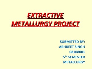 EXTRACTIVE METALLURGY PROJECT SUBMITTED BY: ABHIJEET SINGH 08108001 5 TH  SEMESTER METALLURGY 