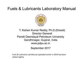 Fuels & Lubricants Laboratory Manual
T. Kishen Kumar Reddy, Ph.D.(Drexel)
Director General
Pandit Deendayal Petroleum University
Gandhinagar, Gujarat, India
www.pdpu.ac.in
September 2017
Fuels & Lubricants Lab Manual uploaded earlier in 2014 has been
edited slightly.
 