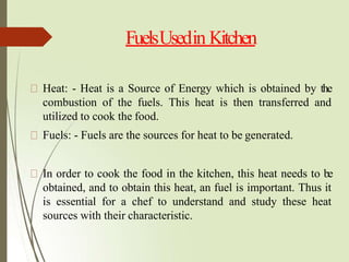 FuelsUsedin Kitchen
Heat: - Heat is a Source of Energy which is obtained by the
combustion of the fuels. This heat is then transferred and
utilized to cook the food.
Fuels: - Fuels are the sources for heat to be generated.
In order to cook the food in the kitchen, this heat needs to be
obtained, and to obtain this heat, an fuel is important. Thus it
is essential for a chef to understand and study these heat
sources with their characteristic.
 