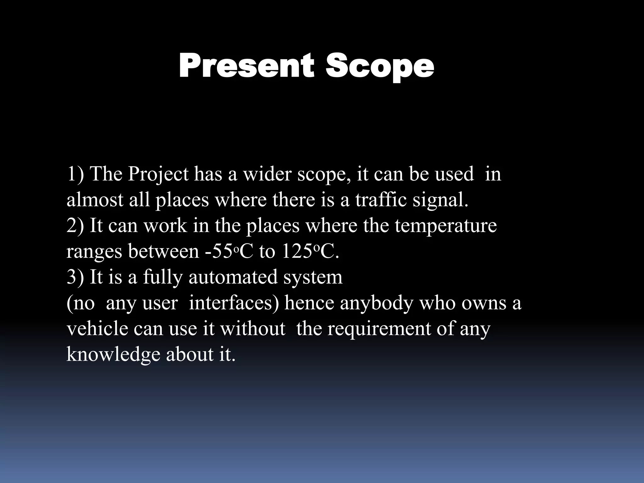 Present Scope
1) The Project has a wider scope, it can be used in
almost all places where there is a traffic signal.
2) It can work in the places where the temperature
ranges between -55oC to 125oC.
3) It is a fully automated system
(no any user interfaces) hence anybody who owns a
vehicle can use it without the requirement of any
knowledge about it.
 