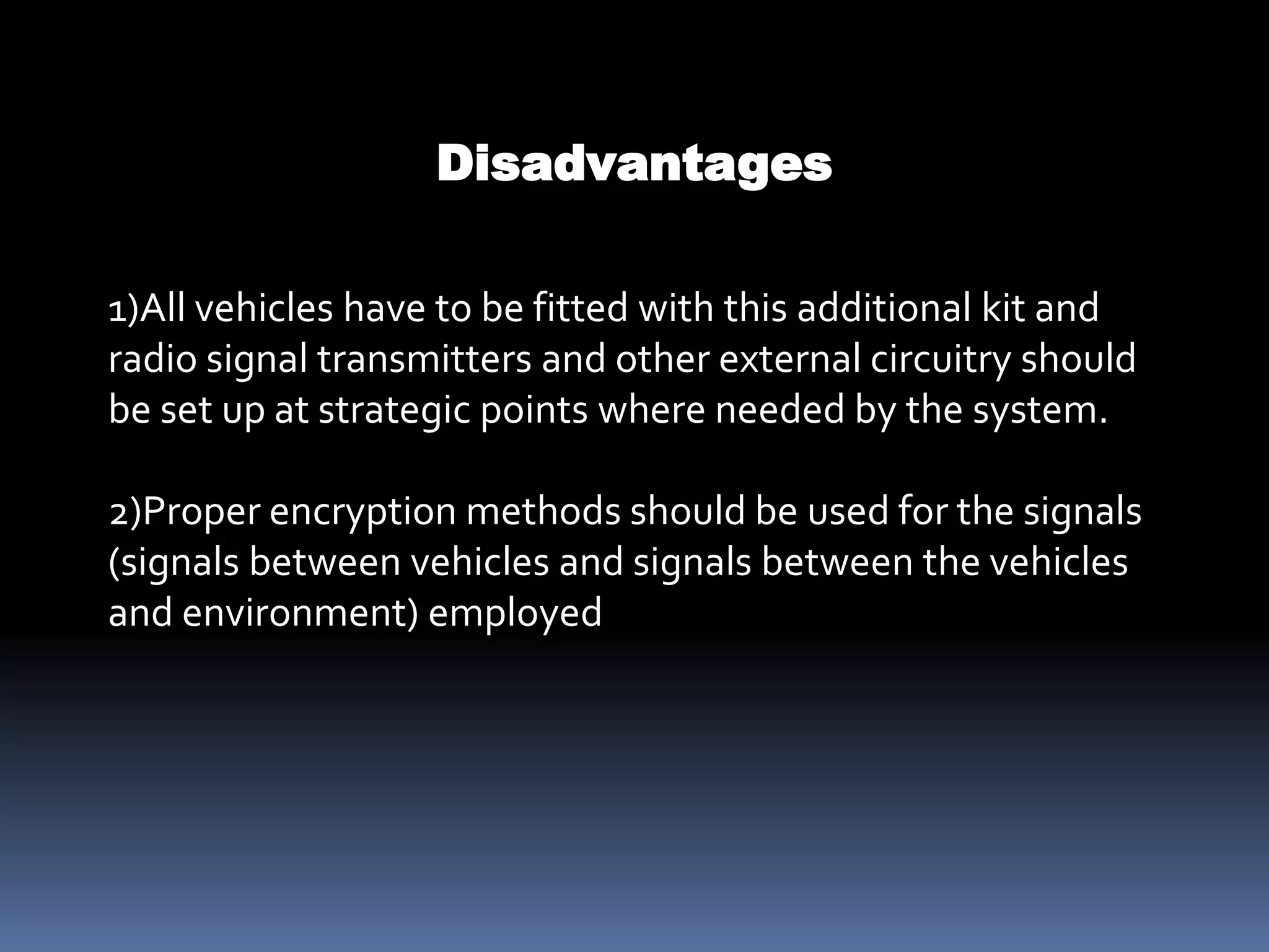 1)All vehicles have to be fitted with this additional kit and
radio signal transmitters and other external circuitry should
be set up at strategic points where needed by the system.
2)Proper encryption methods should be used for the signals
(signals between vehicles and signals between the vehicles
and environment) employed
Disadvantages
 