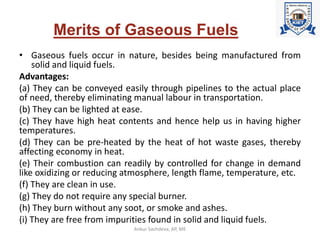 Merits of Gaseous Fuels
• Gaseous fuels occur in nature, besides being manufactured from
solid and liquid fuels.
Advantages:
(a) They can be conveyed easily through pipelines to the actual place
of need, thereby eliminating manual labour in transportation.
(b) They can be lighted at ease.
(c) They have high heat contents and hence help us in having higher
temperatures.
(d) They can be pre-heated by the heat of hot waste gases, thereby
affecting economy in heat.
(e) Their combustion can readily by controlled for change in demand
like oxidizing or reducing atmosphere, length flame, temperature, etc.
(f) They are clean in use.
(g) They do not require any special burner.
(h) They burn without any soot, or smoke and ashes.
(i) They are free from impurities found in solid and liquid fuels.
Ankur Sachdeva, AP, ME
 