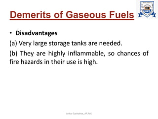 Demerits of Gaseous Fuels
• Disadvantages
(a) Very large storage tanks are needed.
(b) They are highly inflammable, so chances of
fire hazards in their use is high.
Ankur Sachdeva, AP, ME
 