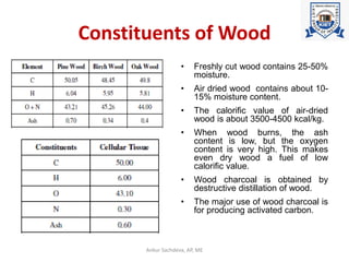 Constituents of Wood
• Freshly cut wood contains 25-50%
moisture.
• Air dried wood contains about 10-
15% moisture content.
• The calorific value of air-dried
wood is about 3500-4500 kcal/kg.
• When wood burns, the ash
content is low, but the oxygen
content is very high. This makes
even dry wood a fuel of low
calorific value.
• Wood charcoal is obtained by
destructive distillation of wood.
• The major use of wood charcoal is
for producing activated carbon.
Ankur Sachdeva, AP, ME
 