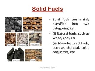Solid Fuels
• Solid fuels are mainly
classified into two
categories, i.e.
• (i) Natural fuels, such as
wood, coal, etc.
• (ii) Manufactured fuels,
such as charcoal, coke,
briquettes, etc.
Ankur Sachdeva, AP, ME
 