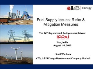 Fuel Supply Issues: Risks &
Mitigation Measures
The 14th Regulators & Policymakers Retreat
Goa, India
August 1-4, 2013
Sunil Wadhwa
CEO, IL&FS Energy Development Company Limited
 