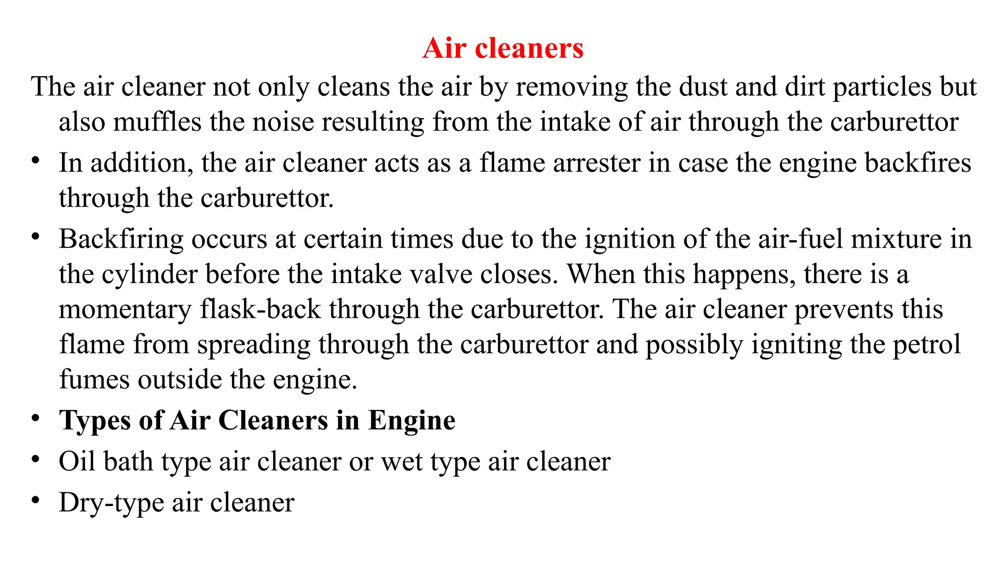 Air cleaners
The air cleaner not only cleans the air by removing the dust and dirt particles but
also muffles the noise resulting from the intake of air through the carburettor
• In addition, the air cleaner acts as a flame arrester in case the engine backfires
through the carburettor.
• Backfiring occurs at certain times due to the ignition of the air-fuel mixture in
the cylinder before the intake valve closes. When this happens, there is a
momentary flask-back through the carburettor. The air cleaner prevents this
flame from spreading through the carburettor and possibly igniting the petrol
fumes outside the engine.
• Types of Air Cleaners in Engine
• Oil bath type air cleaner or wet type air cleaner
• Dry-type air cleaner
 
