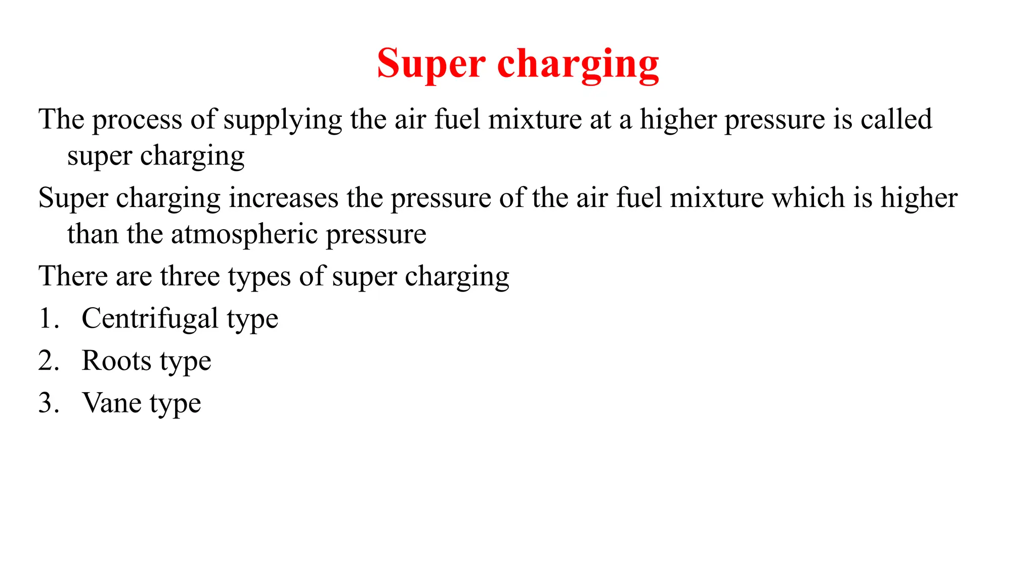 Super charging
The process of supplying the air fuel mixture at a higher pressure is called
super charging
Super charging increases the pressure of the air fuel mixture which is higher
than the atmospheric pressure
There are three types of super charging
1. Centrifugal type
2. Roots type
3. Vane type
 